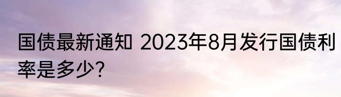国债最新通知 2023年8月发行国债利率是多少？