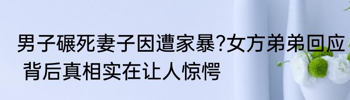 男子碾死妻子因遭家暴?女方弟弟回应 背后真相实在让人惊愕
