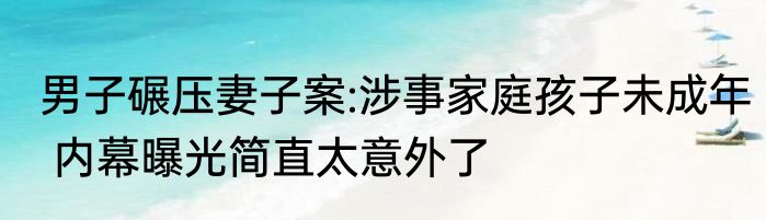 男子碾压妻子案:涉事家庭孩子未成年 内幕曝光简直太意外了