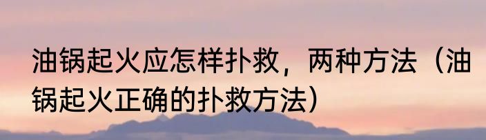 油锅起火应怎样扑救，两种方法（油锅起火正确的扑救方法）