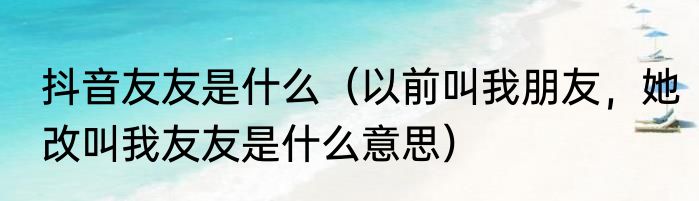 抖音友友是什么（以前叫我朋友，她改叫我友友是什么意思）