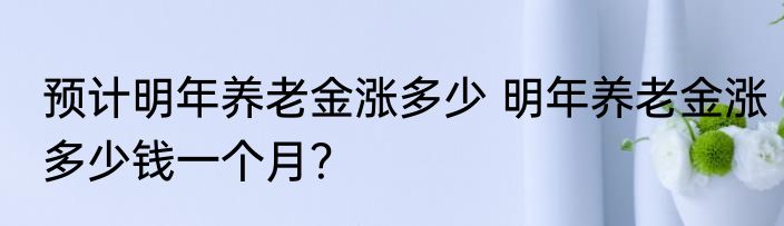 预计明年养老金涨多少 明年养老金涨多少钱一个月？
