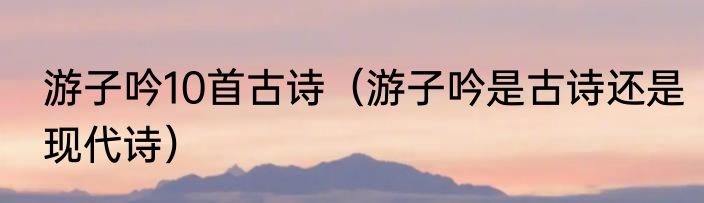 游子吟10首古诗（游子吟是古诗还是现代诗）