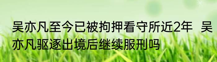 吴亦凡至今已被拘押看守所近2年  吴亦凡驱逐出境后继续服刑吗