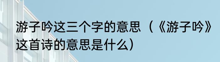 游子吟这三个字的意思（《游子吟》这首诗的意思是什么）
