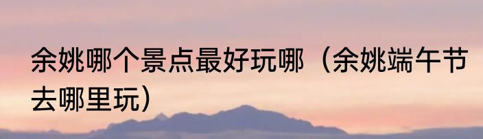 余姚哪个景点最好玩哪（余姚端午节去哪里玩）