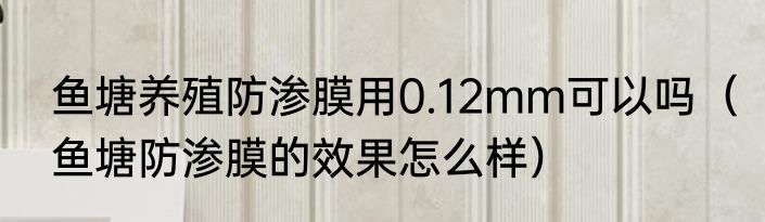 鱼塘养殖防渗膜用0.12mm可以吗（鱼塘防渗膜的效果怎么样）