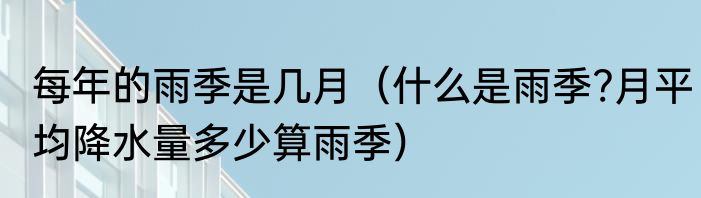 每年的雨季是几月（什么是雨季?月平均降水量多少算雨季）