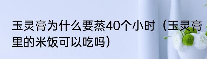 玉灵膏为什么要蒸40个小时（玉灵膏里的米饭可以吃吗）