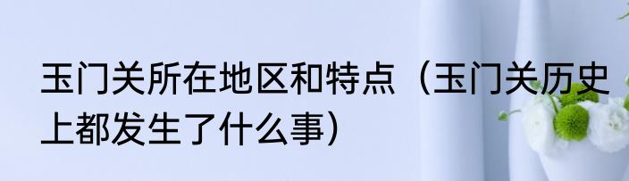 玉门关所在地区和特点（玉门关历史上都发生了什么事）