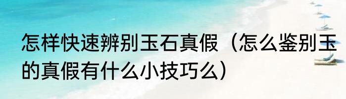 怎样快速辨别玉石真假（怎么鉴别玉的真假有什么小技巧么）