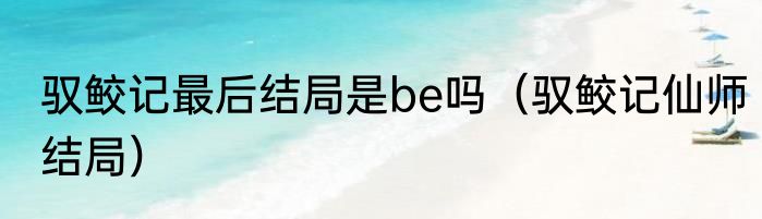 驭鲛记最后结局是be吗（驭鲛记仙师结局）