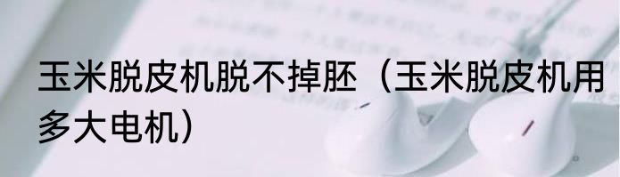 玉米脱皮机脱不掉胚（玉米脱皮机用多大电机）