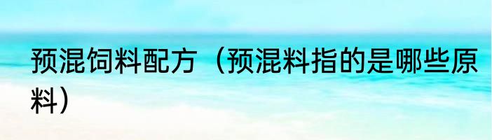 预混饲料配方（预混料指的是哪些原料）
