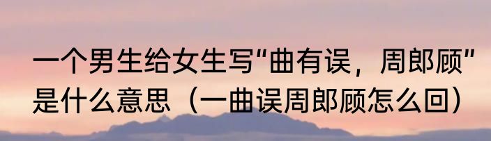 一个男生给女生写“曲有误，周郎顾”是什么意思（一曲误周郎顾怎么回）