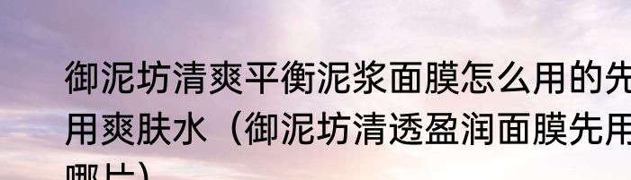 御泥坊清爽平衡泥浆面膜怎么用的先用爽肤水（御泥坊清透盈润面膜先用哪片）