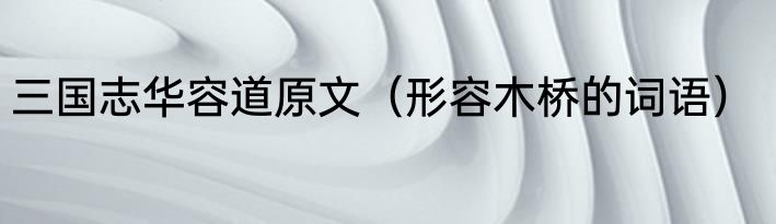 三国志华容道原文（形容木桥的词语）