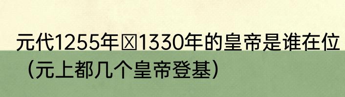 元代1255年∽1330年的皇帝是谁在位（元上都几个皇帝登基）