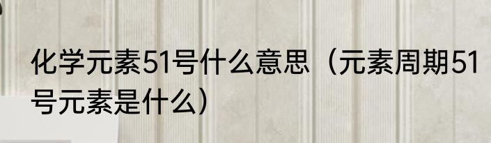 化学元素51号什么意思（元素周期51号元素是什么）