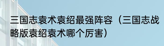 三国志袁术袁绍最强阵容（三国志战略版袁绍袁术哪个厉害）