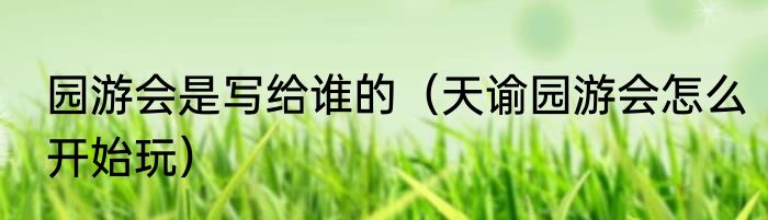 园游会是写给谁的（天谕园游会怎么开始玩）