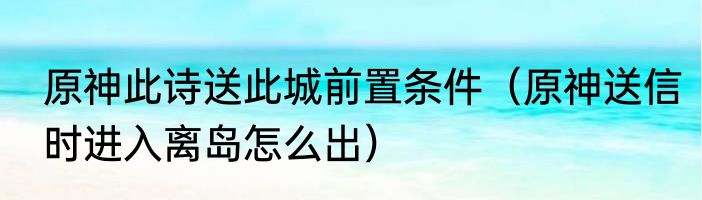 原神此诗送此城前置条件（原神送信时进入离岛怎么出）
