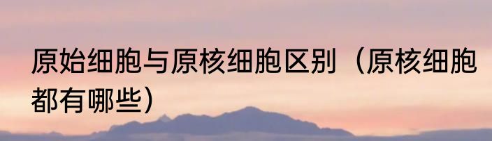 原始细胞与原核细胞区别（原核细胞都有哪些）