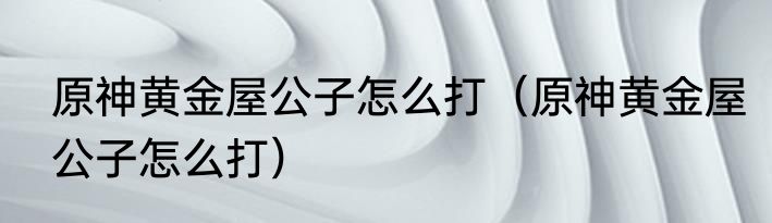 原神黄金屋公子怎么打（原神黄金屋公子怎么打）