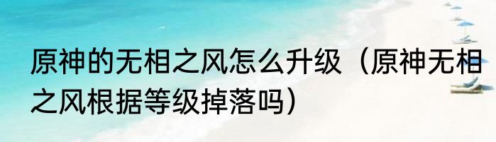 原神的无相之风怎么升级（原神无相之风根据等级掉落吗）