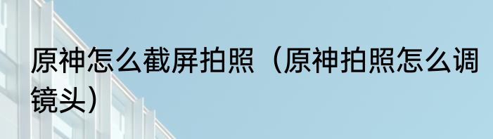 原神怎么截屏拍照（原神拍照怎么调镜头）
