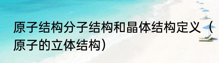 原子结构分子结构和晶体结构定义（原子的立体结构）