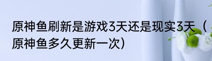 原神鱼刷新是游戏3天还是现实3天（原神鱼多久更新一次）