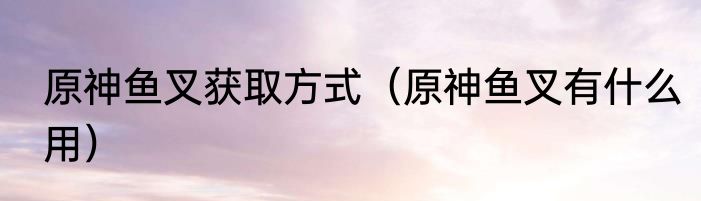 原神鱼叉获取方式（原神鱼叉有什么用）