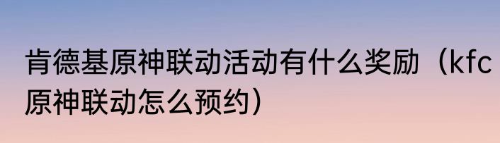 肯德基原神联动活动有什么奖励（kfc原神联动怎么预约）