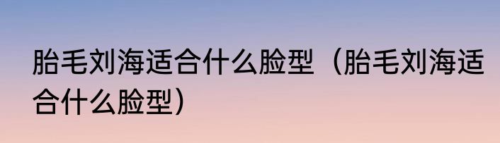 胎毛刘海适合什么脸型（胎毛刘海适合什么脸型）