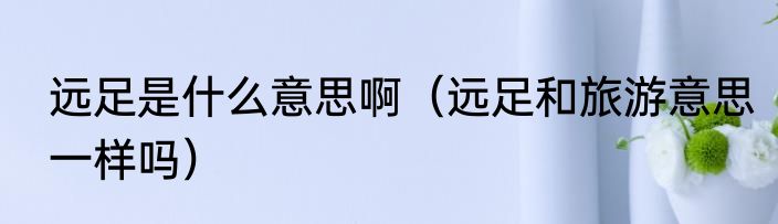 远足是什么意思啊（远足和旅游意思一样吗）