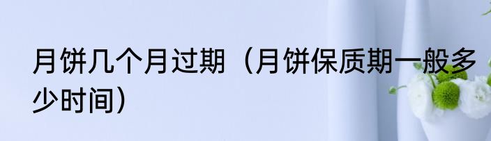 月饼几个月过期（月饼保质期一般多少时间）