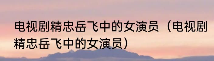 电视剧精忠岳飞中的女演员（电视剧精忠岳飞中的女演员）
