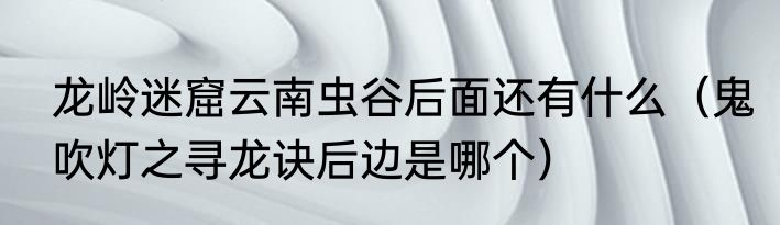 龙岭迷窟云南虫谷后面还有什么（鬼吹灯之寻龙诀后边是哪个）