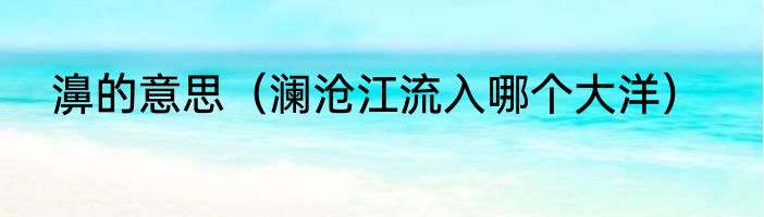 濞的意思（澜沧江流入哪个大洋）
