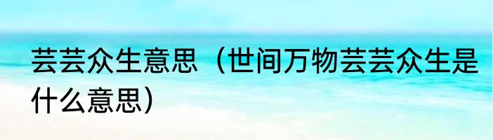 芸芸众生意思（世间万物芸芸众生是什么意思）