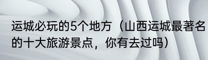 运城必玩的5个地方（山西运城最著名的十大旅游景点，你有去过吗）