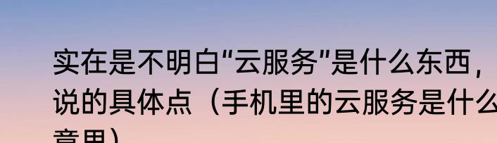实在是不明白“云服务”是什么东西，说的具体点（手机里的云服务是什么意思）