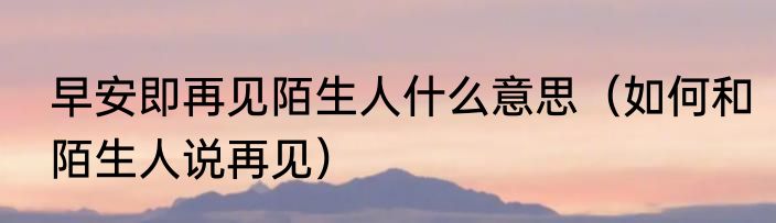 早安即再见陌生人什么意思（如何和陌生人说再见）
