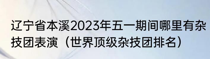 辽宁省本溪2023年五一期间哪里有杂技团表演（世界顶级杂技团排名）