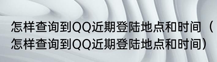 怎样查询到QQ近期登陆地点和时间（怎样查询到QQ近期登陆地点和时间）