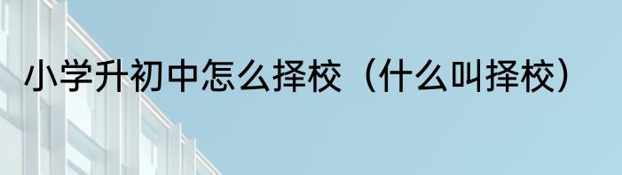 小学升初中怎么择校（什么叫择校）
