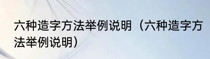 六种造字方法举例说明（六种造字方法举例说明）