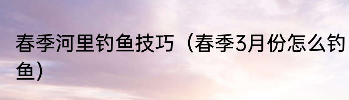 春季河里钓鱼技巧（春季3月份怎么钓鱼）