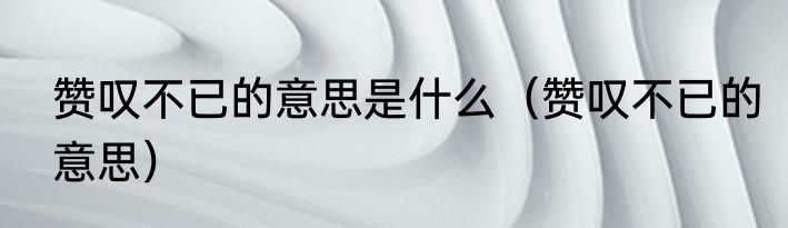 赞叹不已的意思是什么（赞叹不已的意思）